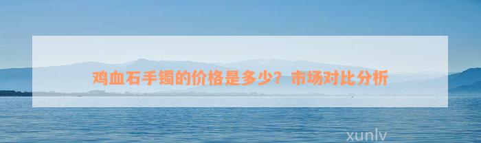 鸡血石手镯的价格是多少？市场对比分析