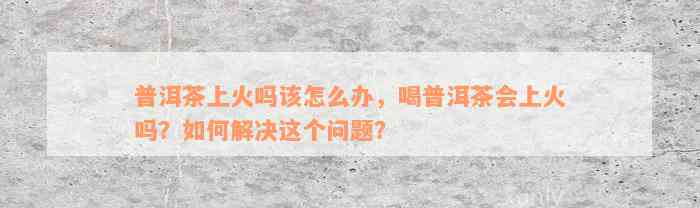 普洱茶上火吗该怎么办，喝普洱茶会上火吗？如何解决这个问题？