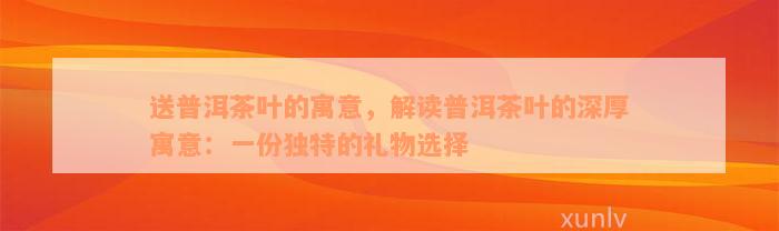 送普洱茶叶的寓意，解读普洱茶叶的深厚寓意：一份独特的礼物选择