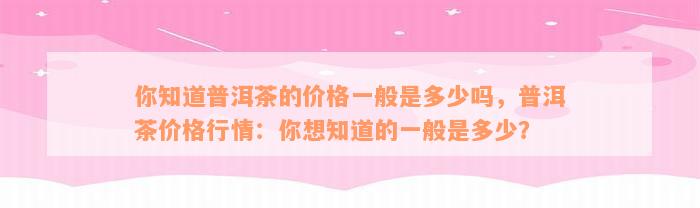 你知道普洱茶的价格一般是多少吗，普洱茶价格行情：你想知道的一般是多少？