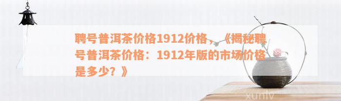 聘号普洱茶价格1912价格，《揭秘聘号普洱茶价格：1912年版的市场价格是多少？》