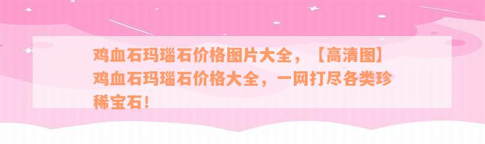 鸡血石玛瑙石价格图片大全，【高清图】鸡血石玛瑙石价格大全，一网打尽各类珍稀宝石！