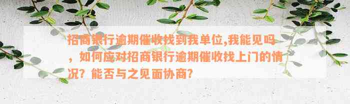 招商银行逾期催收找到我单位,我能见吗，如何应对招商银行逾期催收找上门的情况？能否与之见面协商？