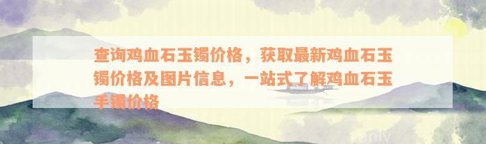 查询鸡血石玉镯价格，获取最新鸡血石玉镯价格及图片信息，一站式了解鸡血石玉手镯价格