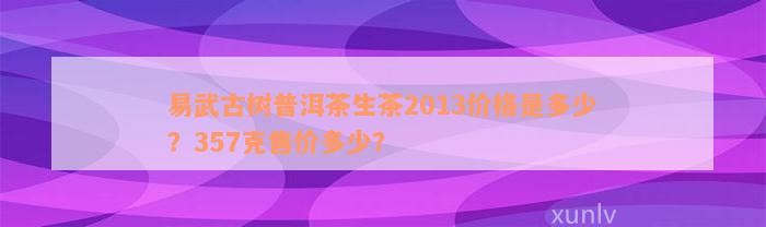 易武古树普洱茶生茶2013价格是多少？357克售价多少？