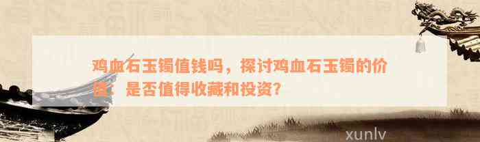 鸡血石玉镯值钱吗，探讨鸡血石玉镯的价值：是否值得收藏和投资？