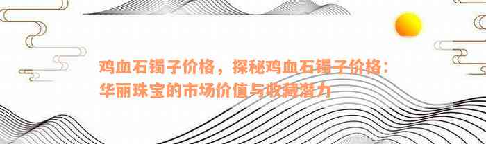 鸡血石镯子价格，探秘鸡血石镯子价格：华丽珠宝的市场价值与收藏潜力