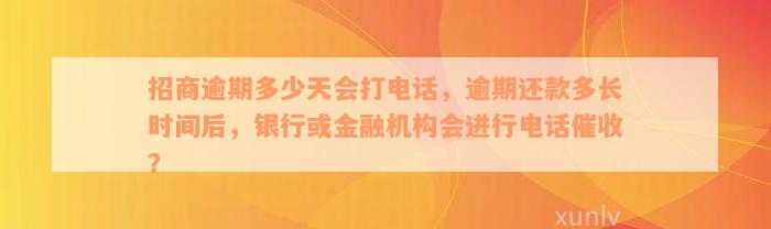 招商逾期多少天会打电话，逾期还款多长时间后，银行或金融机构会进行电话催收？