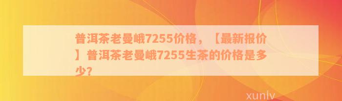 普洱茶老曼峨7255价格，【最新报价】普洱茶老曼峨7255生茶的价格是多少？