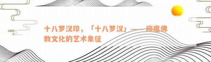 十八罗汉印，「十八罗汉」—— 印度佛教文化的艺术象征