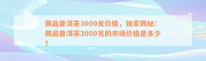 御品普洱茶3000克价格，独家揭秘：御品普洱茶3000克的市场价格是多少？