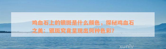 鸡血石上的银斑是什么颜色，探秘鸡血石之美：银斑究竟呈现出何种色彩？