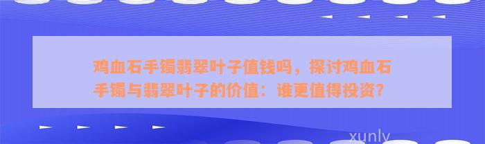 鸡血石手镯翡翠叶子值钱吗，探讨鸡血石手镯与翡翠叶子的价值：谁更值得投资？