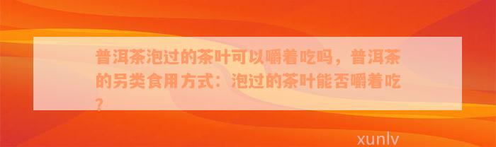 普洱茶泡过的茶叶可以嚼着吃吗，普洱茶的另类食用方式：泡过的茶叶能否嚼着吃？