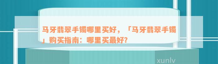 马牙翡翠手镯哪里买好，「马牙翡翠手镯」购买指南：哪里买最好？