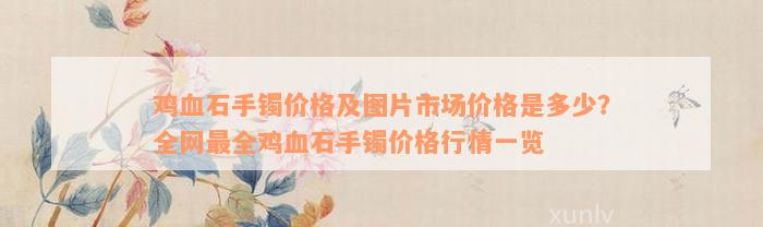 鸡血石手镯价格及图片市场价格是多少？全网最全鸡血石手镯价格行情一览