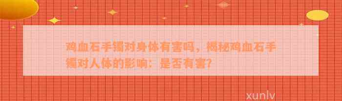 鸡血石手镯对身体有害吗，揭秘鸡血石手镯对人体的影响：是否有害？