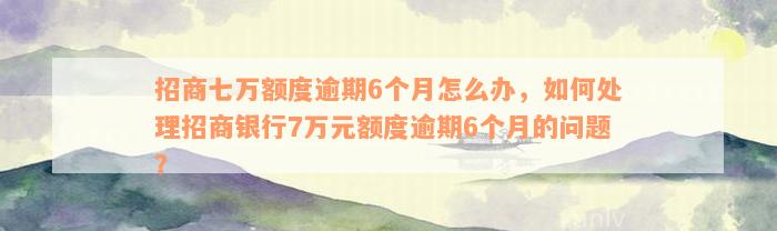 招商七万额度逾期6个月怎么办，如何处理招商银行7万元额度逾期6个月的问题？