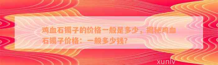 鸡血石镯子的价格一般是多少，揭秘鸡血石镯子价格：一般多少钱？