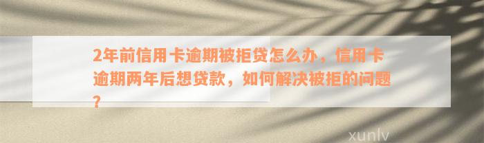 2年前信用卡逾期被拒贷怎么办，信用卡逾期两年后想贷款，如何解决被拒的问题？