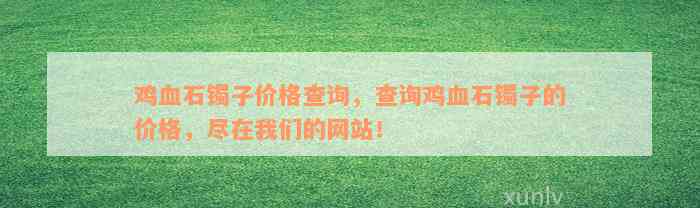 鸡血石镯子价格查询，查询鸡血石镯子的价格，尽在我们的网站！