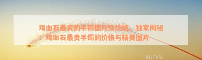 鸡血石最贵的手镯图片及价格，独家揭秘：鸡血石最贵手镯的价格与精美图片