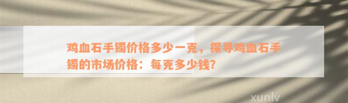 鸡血石手镯价格多少一克，探寻鸡血石手镯的市场价格：每克多少钱？