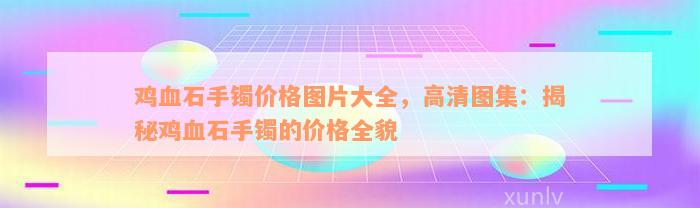 鸡血石手镯价格图片大全，高清图集：揭秘鸡血石手镯的价格全貌