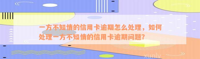 一方不知情的信用卡逾期怎么处理，如何处理一方不知情的信用卡逾期问题？