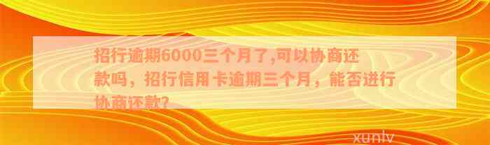 招行逾期6000三个月了,可以协商还款吗，招行信用卡逾期三个月，能否进行协商还款？