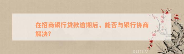 在招商银行贷款逾期后，能否与银行协商解决？