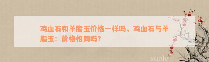 鸡血石和羊脂玉价格一样吗，鸡血石与羊脂玉：价格相同吗？