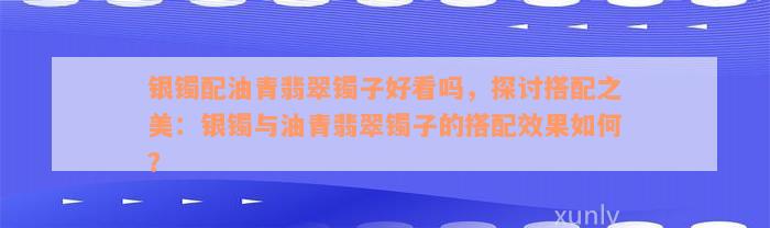 银镯配油青翡翠镯子好看吗，探讨搭配之美：银镯与油青翡翠镯子的搭配效果如何？