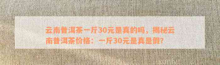 云南普洱茶一斤30元是真的吗，揭秘云南普洱茶价格：一斤30元是真是假？