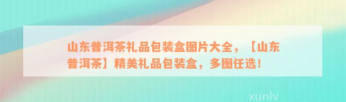 山东普洱茶礼品包装盒图片大全，【山东普洱茶】精美礼品包装盒，多图任选！