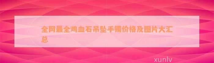 全网最全鸡血石吊坠手镯价格及图片大汇总