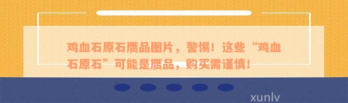 鸡血石原石赝品图片，警惕！这些“鸡血石原石”可能是赝品，购买需谨慎！