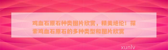 鸡血石原石种类图片欣赏，精美绝伦！探索鸡血石原石的多种类型和图片欣赏