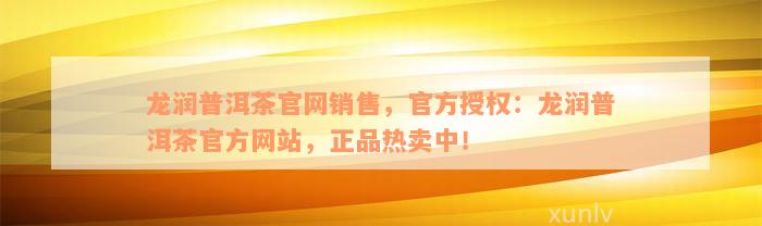 龙润普洱茶官网销售，官方授权：龙润普洱茶官方网站，正品热卖中！