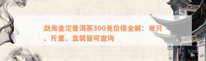 勐海金沱普洱茶300克价格全解：单只、斤重、盒装皆可查询