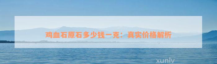 鸡血石原石多少钱一克：真实价格解析