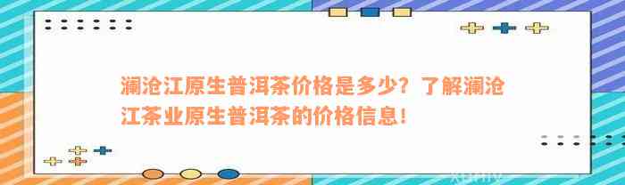 澜沧江原生普洱茶价格是多少？了解澜沧江茶业原生普洱茶的价格信息！