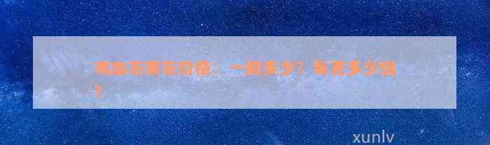 鸡血石原石价格：一般多少？每克多少钱？