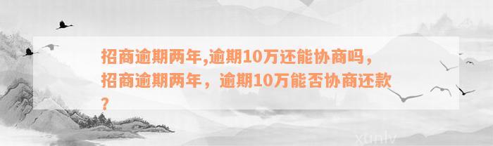 招商逾期两年,逾期10万还能协商吗，招商逾期两年，逾期10万能否协商还款？