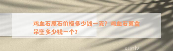 鸡血石原石价格多少钱一克？鸡血石算盒吊坠多少钱一个？