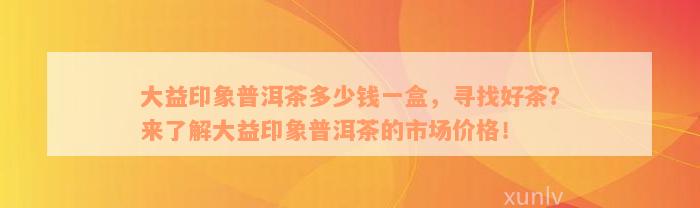 大益印象普洱茶多少钱一盒，寻找好茶？来了解大益印象普洱茶的市场价格！