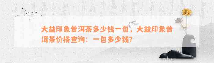 大益印象普洱茶多少钱一包，大益印象普洱茶价格查询：一包多少钱？