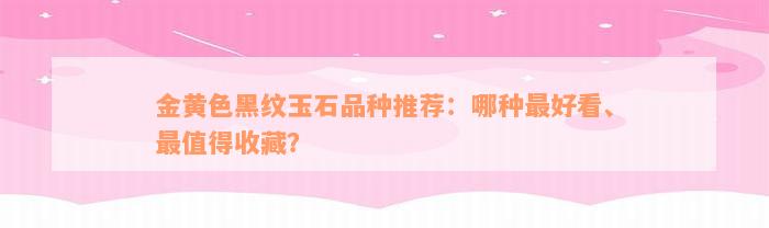 金黄色黑纹玉石品种推荐：哪种最好看、最值得收藏？