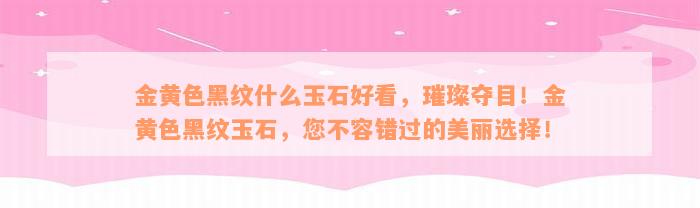 金黄色黑纹什么玉石好看，璀璨夺目！金黄色黑纹玉石，您不容错过的美丽选择！