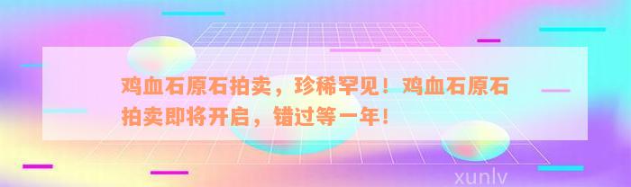 鸡血石原石拍卖，珍稀罕见！鸡血石原石拍卖即将开启，错过等一年！